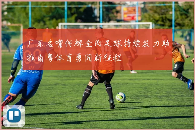 广东名嘴何辉全民足球持续发力助推南粤体育勇闯新征程