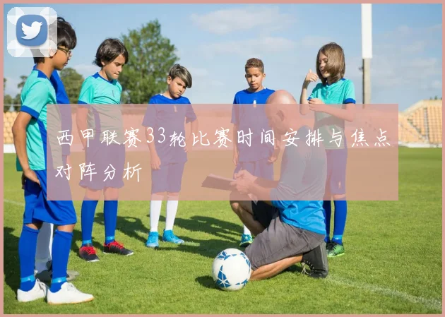 西甲联赛33轮比赛时间安排与焦点对阵分析