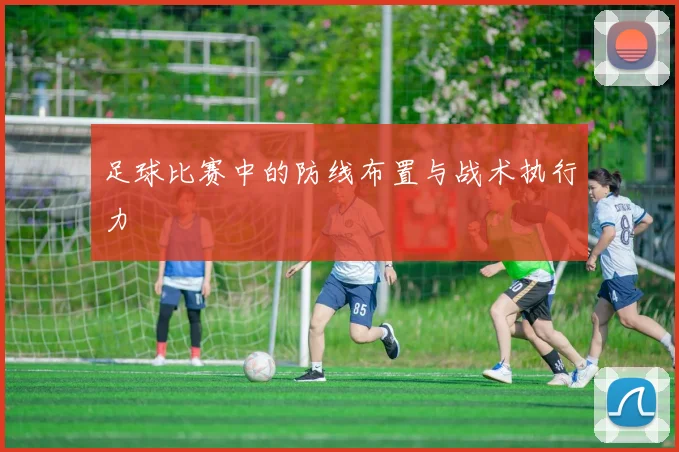 足球比赛中的防线布置与战术执行力